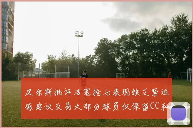 皮尔斯批评活塞抢七表现缺乏紧迫感建议交易大部分球员仅保留CC和詹金斯