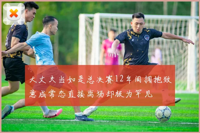 大丈夫当如是总决赛12年间拥抱致意成常态直接离场却极为罕见