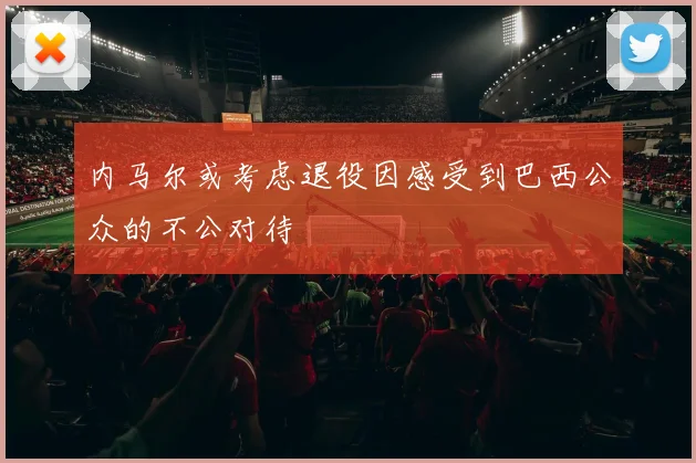 内马尔或考虑退役因感受到巴西公众的不公对待