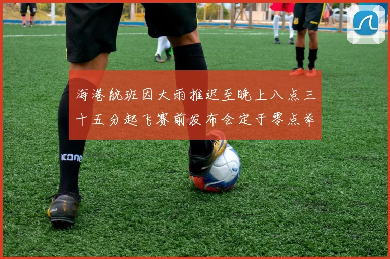 海港航班因大雨推迟至晚上八点三十五分起飞赛前发布会定于零点举行