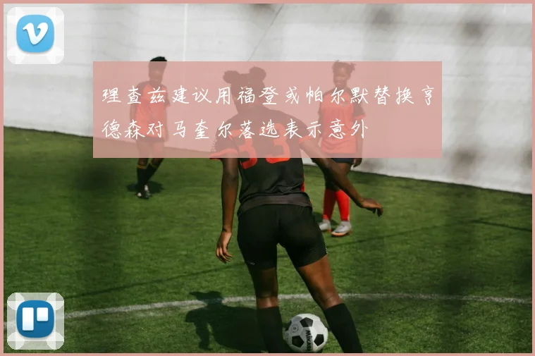 理查兹建议用福登或帕尔默替换亨德森对马奎尔落选表示意外