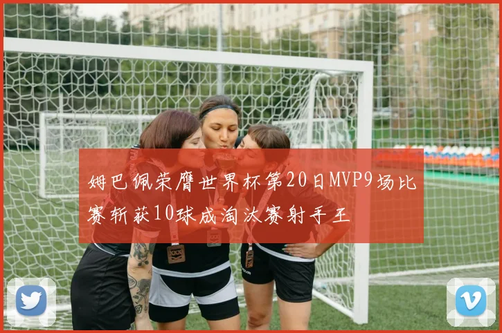 姆巴佩荣膺世界杯第20日MVP9场比赛斩获10球成淘汰赛射手王