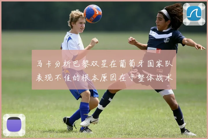 马卡分析巴黎双星在葡萄牙国家队表现不佳的根本原因在于整体战术体系问题