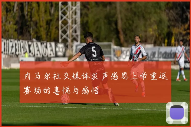 内马尔社交媒体发声感恩上帝重返赛场的喜悦与感悟