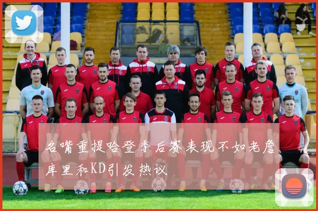 名嘴重提哈登季后赛表现不如老詹库里和KD引发热议