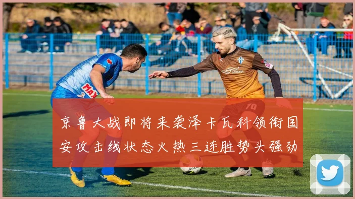 京鲁大战即将来袭泽卡瓦科领衔国安攻击线状态火热三连胜势头强劲