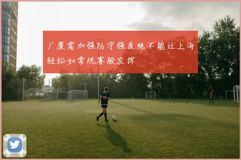 广厦需加强防守强度绝不能让上海轻松如常规赛般发挥