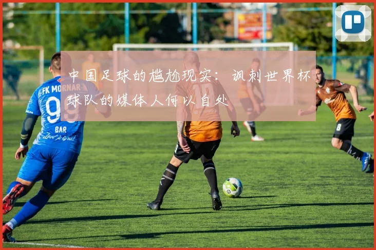 中国足球的尴尬现实：讽刺世界杯球队的媒体人何以自处