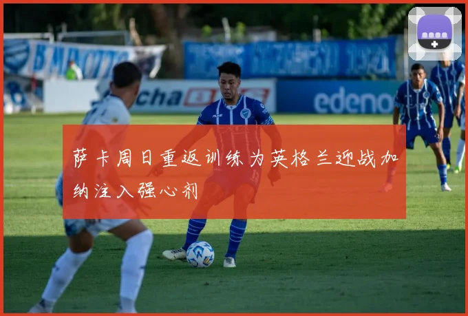 萨卡周日重返训练为英格兰迎战加纳注入强心剂