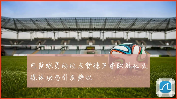 巴萨球员纷纷点赞德罗夺欧冠社交媒体动态引发热议
