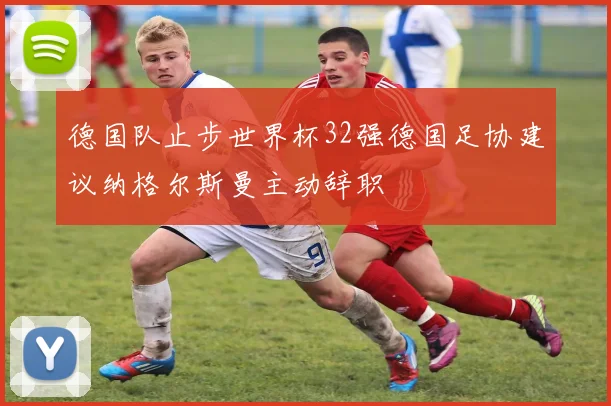 德国队止步世界杯32强德国足协建议纳格尔斯曼主动辞职