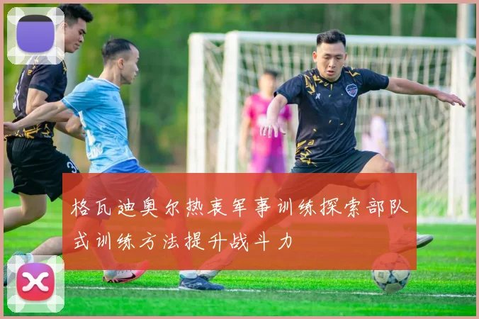 格瓦迪奥尔热衷军事训练探索部队式训练方法提升战斗力