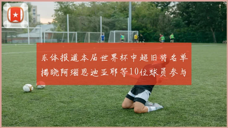 东体报道本届世界杯中超旧将名单揭晓阿瑙恩迪亚耶等10位球员参与盛事