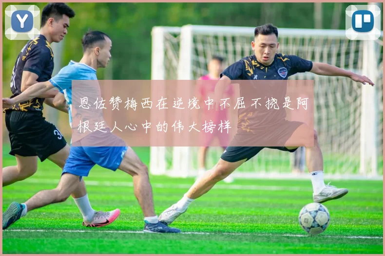 恩佐赞梅西在逆境中不屈不挠是阿根廷人心中的伟大榜样